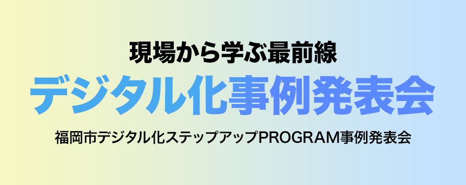 現場から学ぶ最前線 デジタル化事例発表会 福岡市デジタル化ステップアップPROGRAM事例発表会